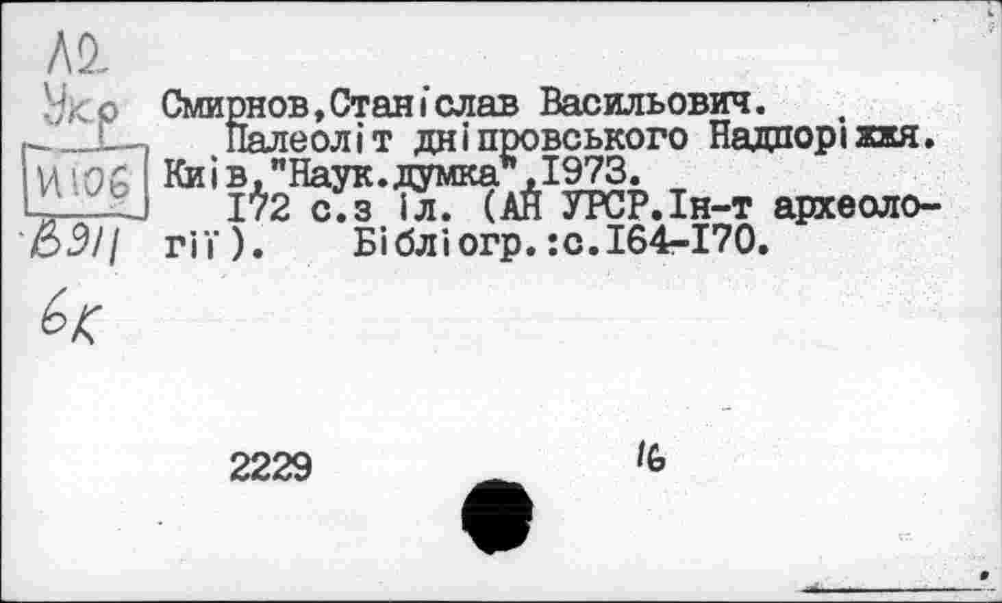 ﻿Al
И!0£
&3II
Смирнов, Стан і слав Васильович.
Палеоліт дніпровського Надпоріжжя. Киї в,"Наук.думка*,1973.
172 с.з іл. (АЙ УРСР.Ін-т археології). Бібліогр.їО.164-170.

2229
IG